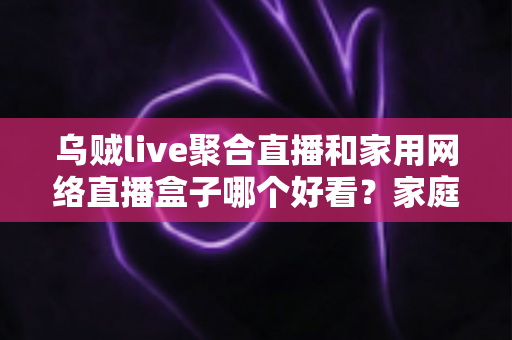 乌贼live聚合直播和家用网络直播盒子哪个好看?家庭观影方案深度对比与实用选购指南 乌贼live聚合直播和家用网络直播盒子哪个好看?家庭观影方案深度对比与实用选购指南