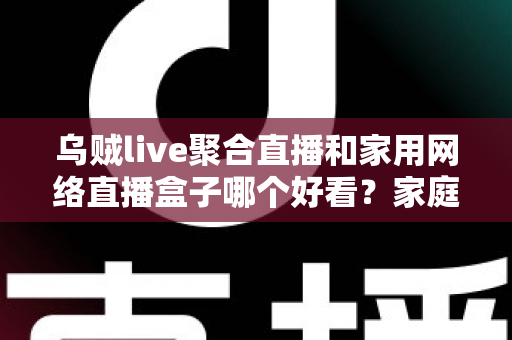 乌贼live聚合直播和家用网络直播盒子哪个好看?家庭观影方案深度对比与实用选购指南 乌贼live聚合直播和家用网络直播盒子哪个好看?家庭观影方案深度对比与实用选购指南