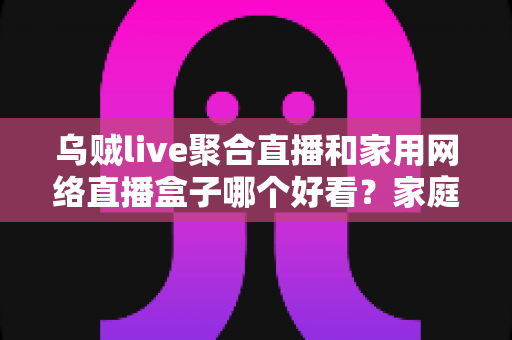 乌贼live聚合直播和家用网络直播盒子哪个好看？家庭观影方案深度对比与实用选购指南