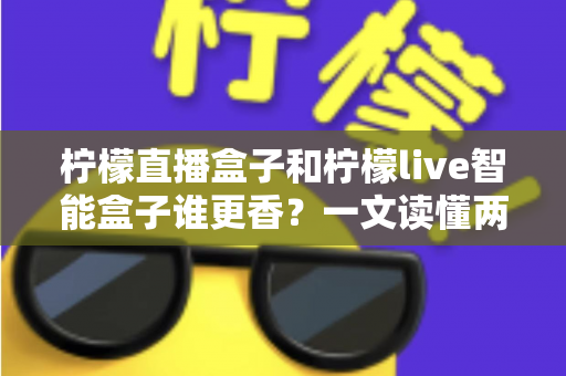 柠檬直播盒子和柠檬live智能盒子谁更香?一文读懂两款电视盒子差异,看完再买不后悔 柠檬直播盒子和柠檬live智能盒子谁更香?一文读懂两款电视盒子差异,看完再买不后悔