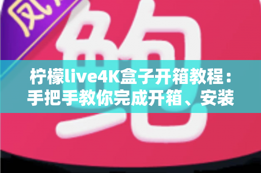柠檬live4K盒子开箱教程:手把手教你完成开箱、安装与首次设置的完整指南 柠檬live4K盒子开箱教程:手把手教你完成开箱、安装与首次设置的完整指南