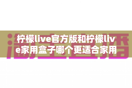 柠檬live官方版和柠檬live家用盒子哪个更适合家用？全面对比与家庭选购指南