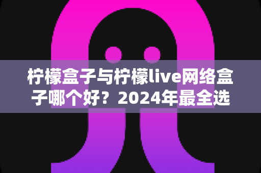 柠檬盒子与柠檬live网络盒子哪个好？2024年最全选购对比指南助你轻松决策