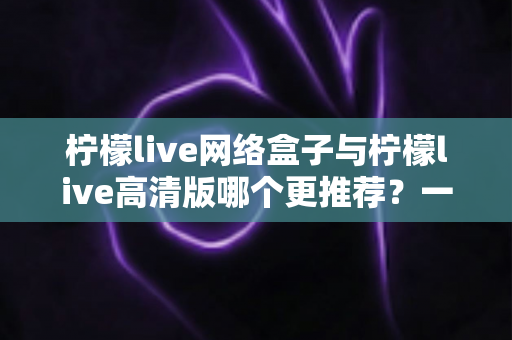 柠檬live网络盒子与柠檬live高清版哪个更推荐?一文读懂两大版本差异,帮你精准锁定最优选择 柠檬live网络盒子与柠檬live高清版哪个更推荐?一文读懂两大版本差异,帮你精准锁定最优选择