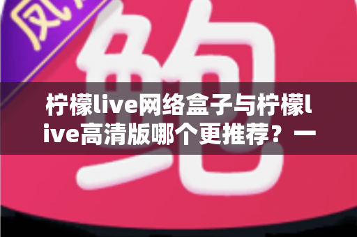 柠檬live网络盒子与柠檬live高清版哪个更推荐？一文读懂两大版本差异，帮你精准锁定最优选择