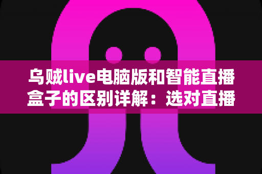 乌贼live电脑版和智能直播盒子的区别详解:选对直播工具,让观看与开播体验翻倍 乌贼live电脑版和智能直播盒子的区别详解:选对直播工具,让观看与开播体验翻倍