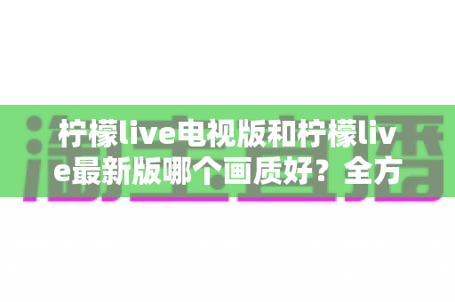 柠檬live电视版和柠檬live最新版哪个画质好?全方位深度对比帮你选对版本 柠檬live电视版和柠檬live最新版哪个画质好?全方位深度对比帮你选对版本