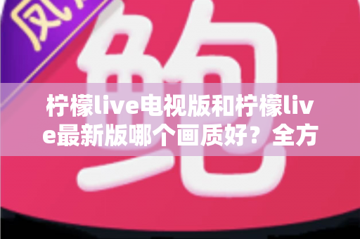 柠檬live电视版和柠檬live最新版哪个画质好?全方位深度对比帮你选对版本 柠檬live电视版和柠檬live最新版哪个画质好?全方位深度对比帮你选对版本