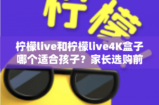 柠檬live和柠檬live4K盒子哪个适合孩子？家长选购前的完整对比与实用指南