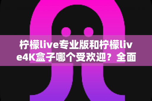 柠檬live专业版和柠檬live4K盒子哪个受欢迎？全面解析两大热门产品的真实口碑与选购指南