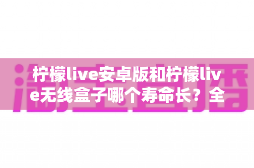 柠檬live安卓版和柠檬live无线盒子哪个寿命长?全面解析助你做出明智选择 柠檬live安卓版和柠檬live无线盒子哪个寿命长?全面解析助你做出明智选择