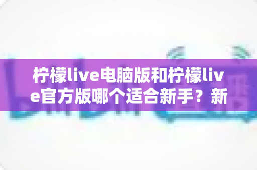 柠檬live电脑版和柠檬live官方版哪个适合新手?新手入门完整选择指南 柠檬live电脑版和柠檬live官方版哪个适合新手?新手入门完整选择指南
