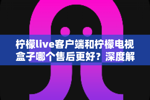 柠檬live客户端和柠檬电视盒子哪个售后更好？深度解析与选购避坑全指南