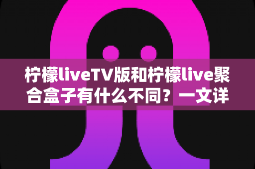 柠檬liveTV版和柠檬live聚合盒子有什么不同？一文详解两者差异，帮你选对更适合的观影方案