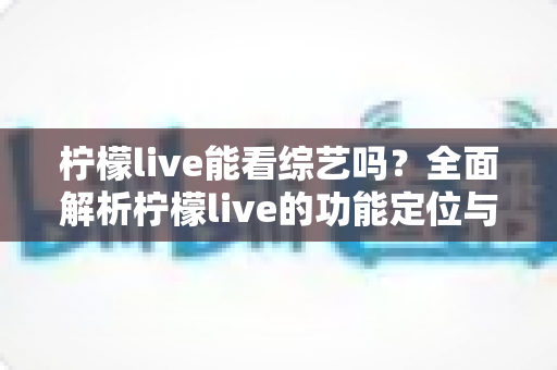 柠檬live能看综艺吗？全面解析柠檬live的功能定位与综艺观看最佳方案