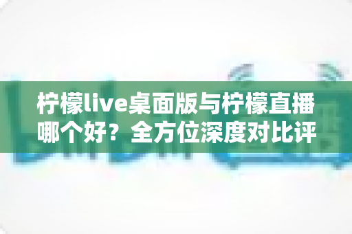 柠檬live桌面版与柠檬直播哪个好？全方位深度对比评测，帮你选出最合适的直播体验方式