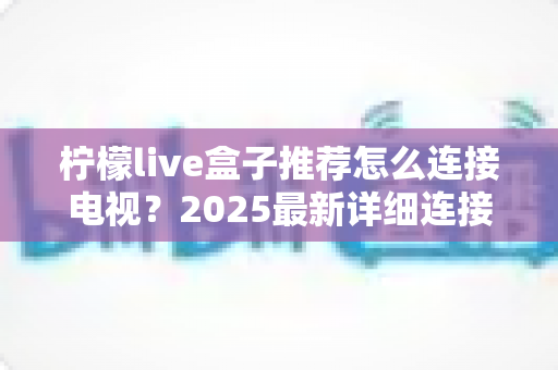 柠檬live盒子推荐怎么连接电视?2025最新详细连接教程与实用避坑指南全解析 柠檬live盒子推荐怎么连接电视?2025最新详细连接教程与实用避坑指南全解析