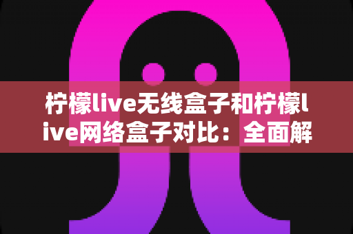 柠檬live无线盒子和柠檬live网络盒子对比：全面解析两款设备的核心差异与选购指南