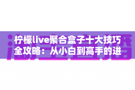 柠檬live聚合盒子十大技巧全攻略：从小白到高手的进阶使用指南