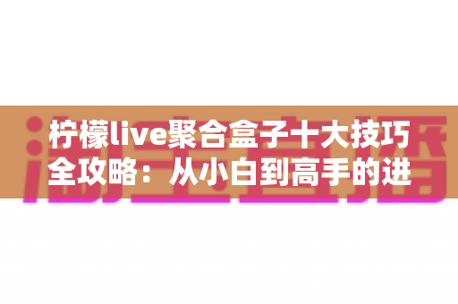 柠檬live聚合盒子十大技巧全攻略：从小白到高手的进阶使用指南