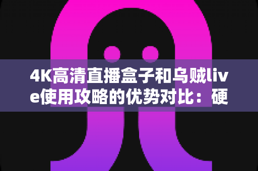 4K高清直播盒子和乌贼live使用攻略的优势对比：硬件与软件直播方案全解析，帮你找到最适合自己的观看选择？