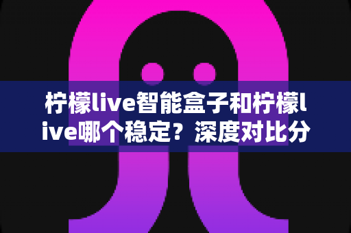 柠檬live智能盒子和柠檬live哪个稳定？深度对比分析助您选出最靠谱的观影方案