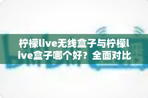 柠檬live无线盒子与柠檬live盒子哪个好？全面对比评测助你轻松选购