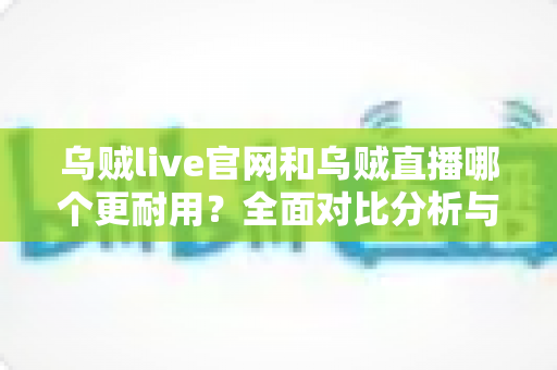 乌贼live官网和乌贼直播哪个更耐用？全面对比分析与长期使用指南
