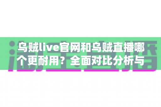 乌贼live官网和乌贼直播哪个更耐用？全面对比分析与长期使用指南