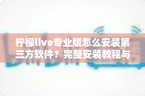 柠檬live专业版怎么安装第三方软件？完整安装教程与安全注意事项一文读懂