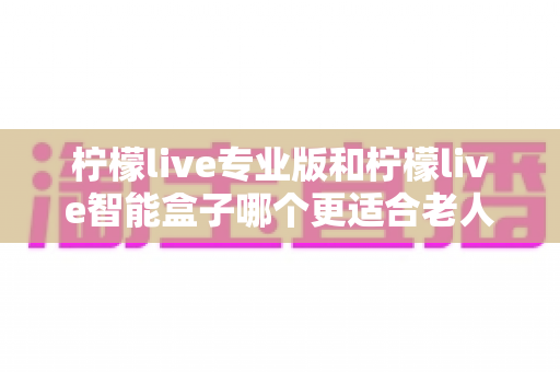 柠檬live专业版和柠檬live智能盒子哪个更适合老人用?子女必看的深度对比与选购指南 柠檬live专业版和柠檬live智能盒子哪个更适合老人用?子女必看的深度对比与选购指南