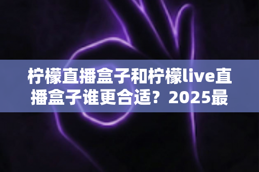 柠檬直播盒子和柠檬live直播盒子谁更合适？2025最新选购对比全攻略