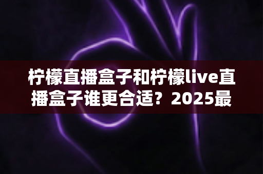 柠檬直播盒子和柠檬live直播盒子谁更合适？2025最新选购对比全攻略