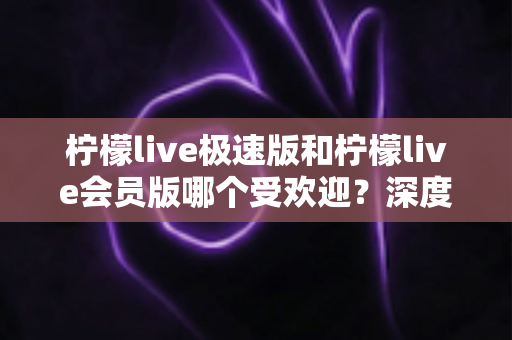 柠檬live极速版和柠檬live会员版哪个受欢迎？深度对比帮你选出最适合的直播体验版本