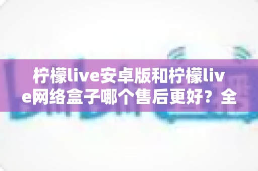 柠檬live安卓版和柠檬live网络盒子哪个售后更好？全面解析两大版本售后差异，帮您做出明智选择