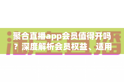 聚合直播app会员值得开吗?深度解析会员权益、适用人群与避坑指南 聚合直播app会员值得开吗?深度解析会员权益、适用人群与避坑指南