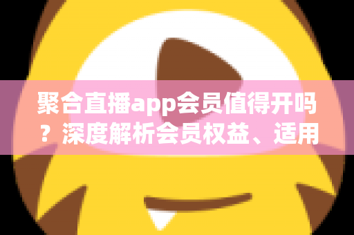 聚合直播app会员值得开吗?深度解析会员权益、适用人群与避坑指南 聚合直播app会员值得开吗?深度解析会员权益、适用人群与避坑指南