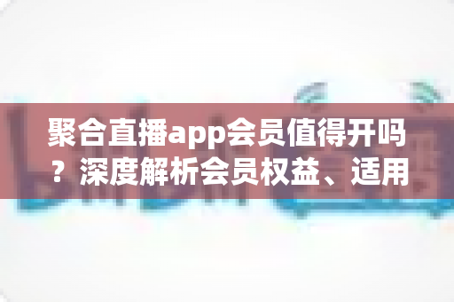 聚合直播app会员值得开吗？深度解析会员权益、适用人群与避坑指南