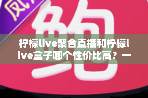 柠檬live聚合直播和柠檬live盒子哪个性价比高?一文看懂如何选择更划算 柠檬live聚合直播和柠檬live盒子哪个性价比高?一文看懂如何选择更划算