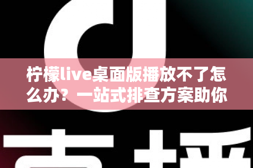 柠檬live桌面版播放不了怎么办？一站式排查方案助你快速恢复流畅观看