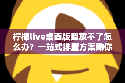 柠檬live桌面版播放不了怎么办？一站式排查方案助你快速恢复流畅观看
