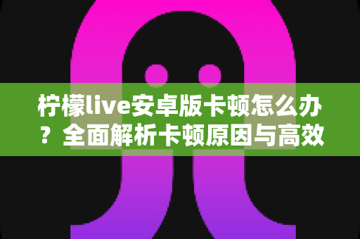 柠檬live安卓版卡顿怎么办?全面解析卡顿原因与高效解决方案实用指南 柠檬live安卓版卡顿怎么办?全面解析卡顿原因与高效解决方案实用指南