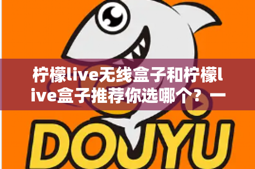 柠檬live无线盒子和柠檬live盒子推荐你选哪个？一篇看懂两代产品的深度选购指南