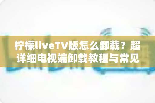 柠檬liveTV版怎么卸载？超详细电视端卸载教程与常见问题全解析
