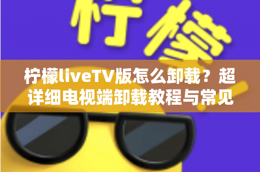 柠檬liveTV版怎么卸载？超详细电视端卸载教程与常见问题全解析