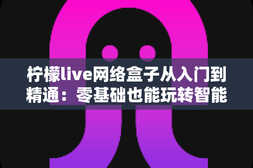 柠檬live网络盒子从入门到精通:零基础也能玩转智能观影的完全指南 柠檬live网络盒子从入门到精通:零基础也能玩转智能观影的完全指南