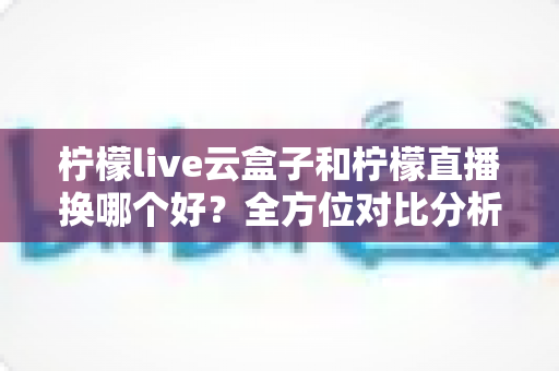 柠檬live云盒子和柠檬直播换哪个好?全方位对比分析与实用选购指南 柠檬live云盒子和柠檬直播换哪个好?全方位对比分析与实用选购指南