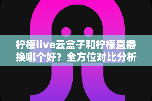 柠檬live云盒子和柠檬直播换哪个好?全方位对比分析与实用选购指南 柠檬live云盒子和柠檬直播换哪个好?全方位对比分析与实用选购指南