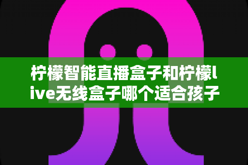 柠檬智能直播盒子和柠檬live无线盒子哪个适合孩子?——家长必读的深度对比与选购全指南 柠檬智能直播盒子和柠檬live无线盒子哪个适合孩子?——家长必读的深度对比与选购全指南