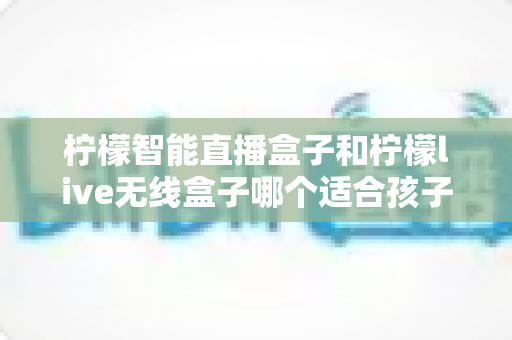 柠檬智能直播盒子和柠檬live无线盒子哪个适合孩子？——家长必读的深度对比与选购全指南